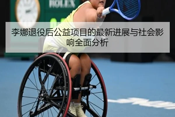 李娜退役后公益项目的最新进展与社会影响全面分析