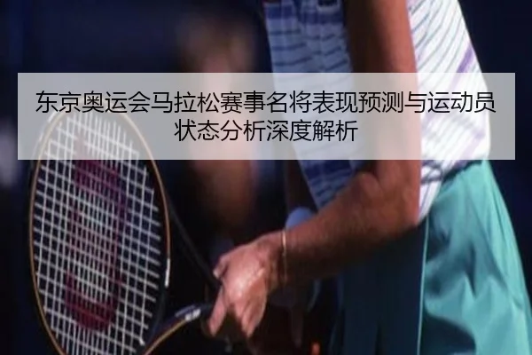 东京奥运会马拉松赛事名将表现预测与运动员状态分析深度解析