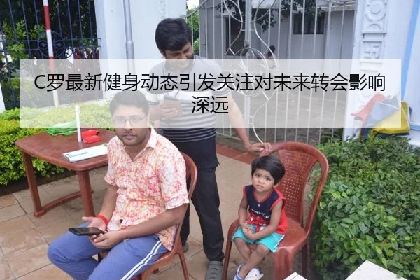C罗最新健身动态引发关注对未来转会影响深远
