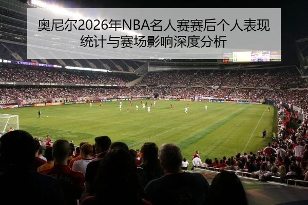 奥尼尔2026年NBA名人赛赛后个人表现统计与赛场影响深度分析